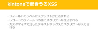 kintoneで起きうるXSS
• フィールドのラベルにスクリプトが仕込まれる
• レコードのフィールドの値にスクリプトが仕込まれる
• カスタマイズで⾜したテキストボックスにスクリプトが⼊⼒さ
れる
 