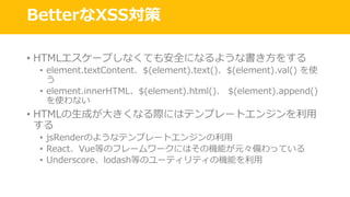 BetterなXSS対策
• HTMLエスケープしなくても安全になるような書き⽅をする
• element.textContent、$(element).text()、$(element).val() を使
う
• element.innerHTML、$(element).html()、 $(element).append()
を使わない
• HTMLの⽣成が⼤きくなる際にはテンプレートエンジンを利⽤
する
• jsRenderのようなテンプレートエンジンの利⽤
• React、Vue等のフレームワークにはその機能が元々備わっている
• Underscore、lodash等のユーティリティの機能を利⽤
 