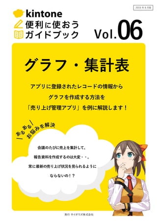 03
2017 年 2 月版
アプリに登録されたレコードの情報から
グラフを作成する方法を
「売り上げ管理アプリ」を例に解説します！
「注文受付アプリ」を例に解説します！
グラフ・集計表
会議のたびに売上を集計して、
報告資料を作成するのは大変・・。
常に最新の売り上げ状況を見られるように
ならないの！？
 