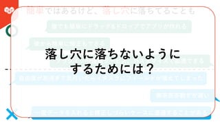 簡単ではあるけど、落し⽳に落ちてることも
誰でも簡単にドラッグ&ドロップでアプリが作れる
後から簡単に修正もできる
プラグインや連携サービス、カスタマイズで拡張できる
⾃由度が⾼過ぎて気付いたらイタズラにフィールドが増えてしまった
⼀度データを⼊れると修正しづらいケースに遭遇することがある
無茶苦茶動きが遅い
落し⽳に落ちないように
するためには？
 