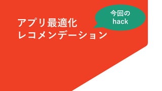 アプリ最適化
レコメンデーション
今回の
hack
 