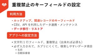 重複禁⽌のキーフィールドの設定
• ⽂字列 1 ⾏フィールド、重複禁⽌（出来れば必須も）
• 必ず⼊⼒されて、カブリにくくて、検索しやすいデータ項⽬
• 名前
• ⾃動採番値
アプリへの設定⽅法
利⽤⽅法
• ルックアップ、関連レコードのキーフィールド
• CSV、API を利⽤したデータ連携・メンテナンス
• データ移⾏・リストア
 
