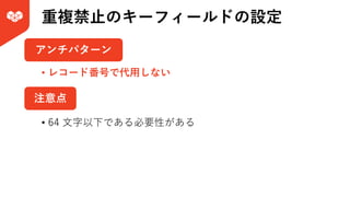 重複禁⽌のキーフィールドの設定
注意点
アンチパターン
• レコード番号で代⽤しない
• 64 ⽂字以下である必要性がある
 