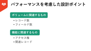 パフォーマンスを考慮した設計ポイント
• レコード数
• フィールド数
ボリュームに関連するもの
• アクセス権
• 関連レコード
機能に関連するもの
 