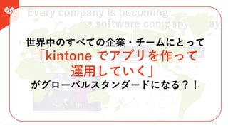 Every company is becoming
a software company today
すべての企業がソフトウェア会社になっていく
世界中のすべての企業・チームにとって
「kintone でアプリを作って
運⽤していく」
がグローバルスタンダードになる？！
 