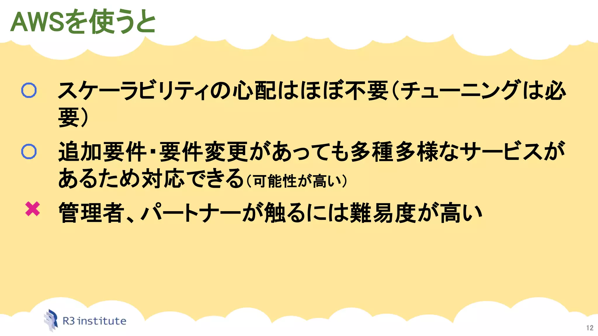 AWSを使うと
12
スケーラビリティの心配はほぼ不要（チューニングは必
要）
追加要件・要件変更があっても多種多様なサービスが
あるため対応できる（可能性が高い）
管理者、パートナーが触るには難易度が高い
 
