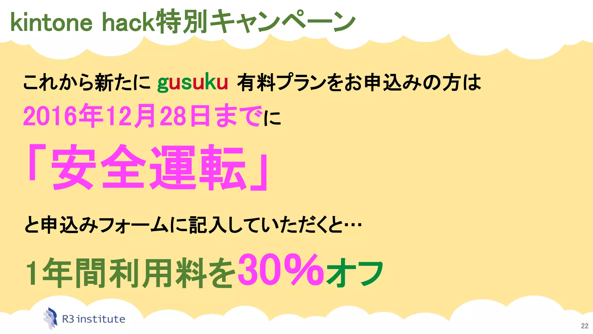 kintone hack特別キャンペーン
22
これから新たに gusuku 有料プランをお申込みの方は
2016年12月28日までに
「安全運転」
と申込みフォームに記入していただくと…
1年間利用料を30％オフ
 