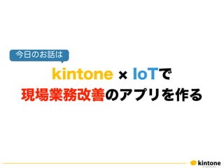 kintone IoTで
現場業務改善のアプリを作る
今日のお話は
 