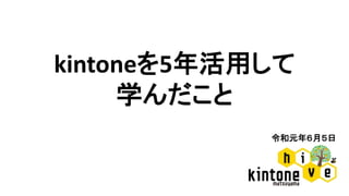 令和元年６月５日
kintoneを5年活用して
学んだこと
 