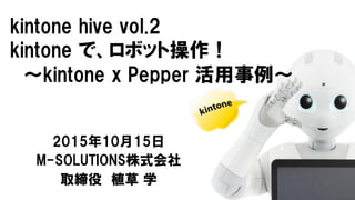 kintone hive  vol.2
kintone で、ロボット操作！
〜kintone x  Pepper  活用事例〜
2015年10月15日
M-SOLUTIONS株式会社
取締役 植草 学
 