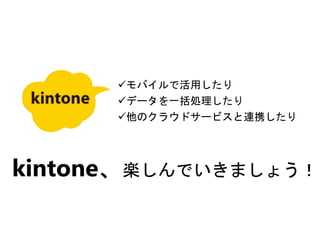 モバイルで活用したり
データを一括処理したり
他のクラウドサービスと連携したり
kintone、楽しんでいきましょう！
 