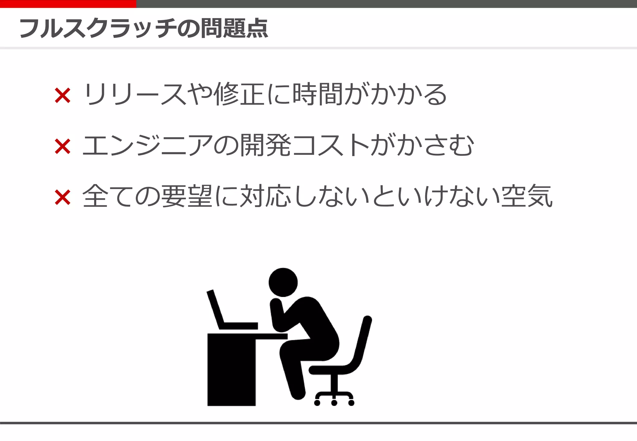 フルスクラッチの問題点
× リリースや修正に時間がかかる
× エンジニアの開発コストがかさむ
× 全ての要望に対応しないといけない空気
 