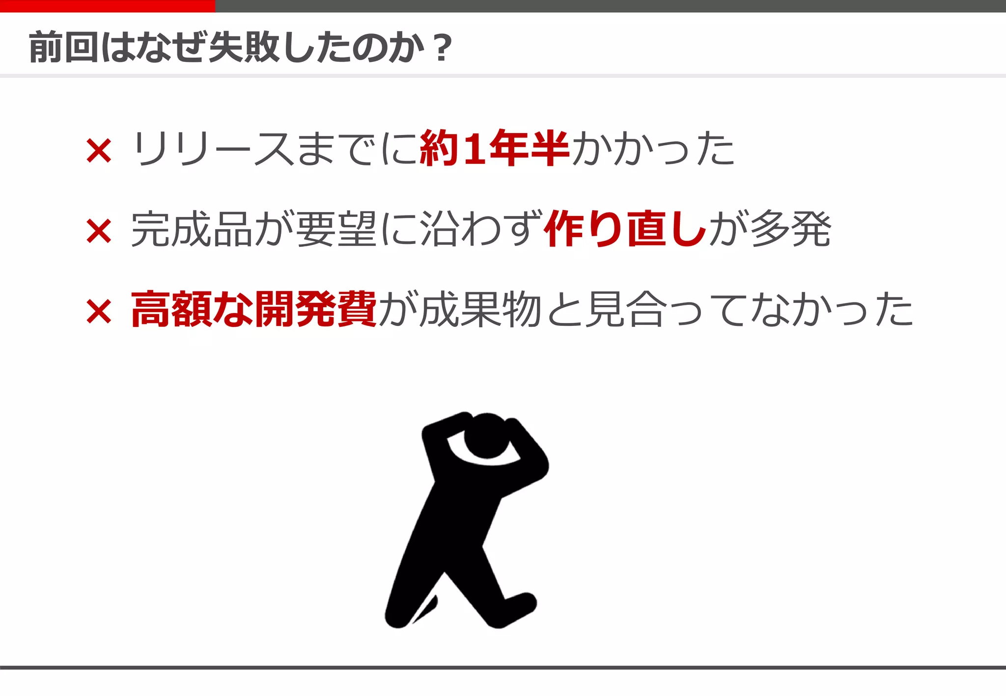 前回はなぜ失敗したのか？
× リリースまでに約1年半かかった
× 完成品が要望に沿わず作り直しが多発
× 高額な開発費が成果物と見合ってなかった
 