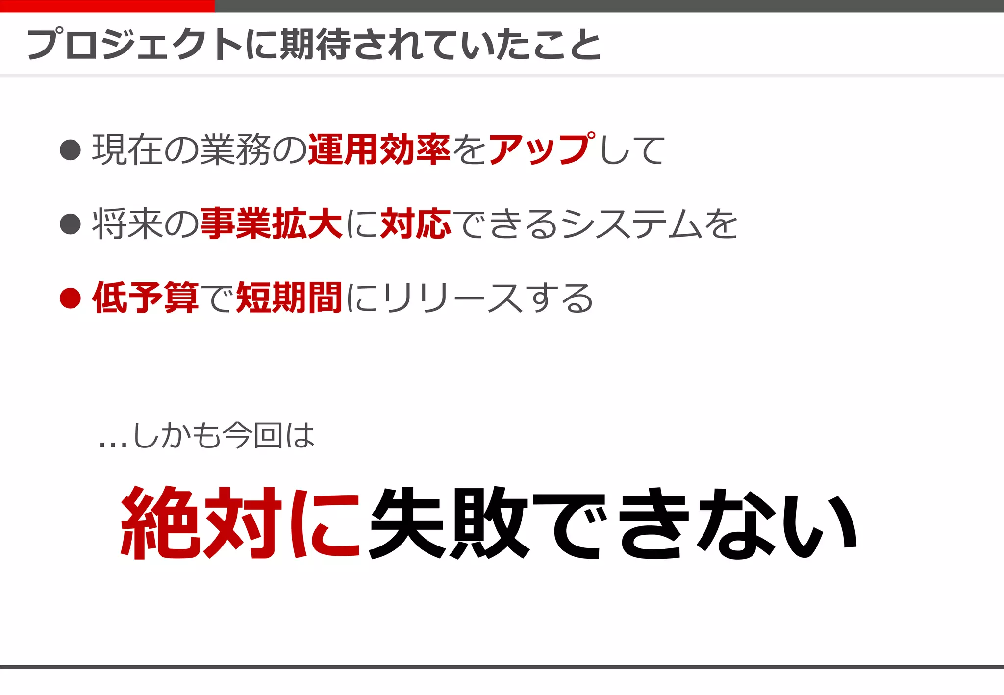 プロジェクトに期待されていたこと
 現在の業務の運用効率をアップして
 将来の事業拡大に対応できるシステムを
 低予算で短期間にリリースする
...しかも今回は
絶対に失敗できない
 
