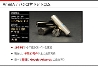 AmidA / ハンコヤドットコム
 1998年から印鑑ECサイトを運営
 現在は、年間27万件以上の出荷実績
 日本で最初に Google Adwords 広告を導入
 