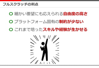 フルスクラッチの利点
〇 細かい要望にも応えられる自由度の高さ
〇 プラットフォーム固有の制約が少ない
〇 これまで培ったスキルや経験が生かせる
 