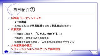 3
自己紹介②
‫ﻪ‬ 2008年 リーマンショック
 受注量激減
 当時の社長(父)が事業継続ではなく事業売却を視野に
‫ﻪ‬ 代表交代
 一社員から代表へ 「じゃあ、俺がやる！」
 代表就任、翌年度に過去最低売上
 協力会社との関係見直し、工事業務と検査業務のバランス
‫ﻪ‬ 九州営業所の設立
ソリューションエンジニアリング部の設立
 