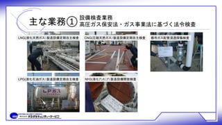主な業務①
設備検査業務
高圧ガス保安法・ガス事業法に基づく法令検査
LNG(液化天然ガス）製造設備定期自主検査
LPG(液化石油ガス）製造設備定期自主検査
都市ガス配管浸透探傷検査
NH3(液化ｱﾝﾓﾆｱ）製造設備開放検査
CNG(圧縮天然ガス）製造設備定期自主検査
 