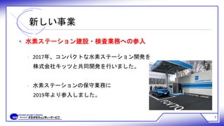 新しい事業
7
‫ﻪ‬ 水素ステーション建設・検査業務への参入
‫ﻩ‬ 2017年、コンパクトな水素ステーション開発を
株式会社キッツと共同開発を行いました。
‫ﻩ‬ 水素ステーションの保守業務に
2019年より参入しました。
 