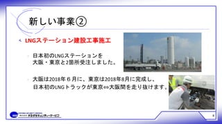 ‫ﻪ‬ LNGステーション建設工事施工
‫ﻩ‬ 日本初のLNGステーションを
大阪・東京と2箇所受注しました。
‫ﻩ‬ 大阪は2018年６月に、東京は2018年8月に完成し、
日本初のLNGトラックが東京⇔大阪間を走り抜けます。
新しい事業②
8
 