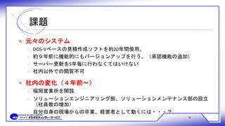 課題
9
‫ﻪ‬ 元々のシステム
‫ﻩ‬ DOS-Vベースの見積作成ソフトを約20年間使用。
‫ﻩ‬ 約９年前に機能的にもバージョンアップを行う。（承認機能の追加）
‫ﻩ‬ サーバー更新を5年毎に行わなくてはいけない
‫ﻩ‬ 社内以外での閲覧不可
‫ﻪ‬ 社内の変化（４年前～）
‫ﻩ‬ 福岡営業所を開設
‫ﻩ‬ ソリューションエンジニアリング部、ソリューションメンテナンス部の設立
（社員数の増加）
‫ﻩ‬ 自分自身の現場からの卒業、経営者として動くには・・・？
 