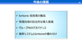  kintone 技術者の養成
 現場自身の自主的な導入推進
 グループ内のITガバナンス
 基幹システムとkintoneの棲み分け
今後の課題 16
 