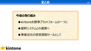今後の取り組み
●kintoneを標準プラットフォームの一つに
●基幹システムとの連携へ
●事業会社の経営貢献ツールとして
まとめ 17
 