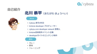 自己紹介自己紹介
北川 恭平（きたがわ きょうへい）
• Cybozu 新卒4年目
• kintone developer プロデューサー
• cybozu.com developer network 管理人
• kintone技術者系イベント企画
• developerサイトのコンテンツ制作
趣味
• カレー
• 野球
• トレーニング
Work
 