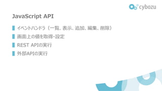 JavaScript API
▌イベントハンドラ（一覧、表示、追加、編集、削除）
▌画面上の値を取得・設定
▌REST APIの実行
▌外部APIの実行
 