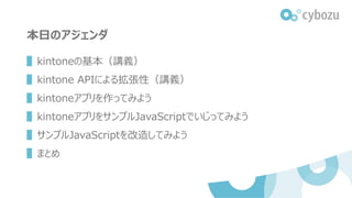 本日のアジェンダ
▌kintoneの基本（講義）
▌kintone APIによる拡張性（講義）
▌kintoneアプリを作ってみよう
▌kintoneアプリをサンプルJavaScriptでいじってみよう
▌サンプルJavaScriptを改造してみよう
▌まとめ
 