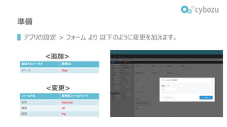 準備
▌アプリの設定 > フォーム より 以下のように変更を加えます。
フィールド名 変更後フィールドコード
住所 Address
緯度 lat
経度 lng
<変更>
<追加>
追加するフィールド 要素ID
スペース Map
 