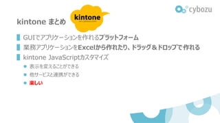 kintone まとめ
▌GUIでアプリケーションを作れるプラットフォーム
▌業務アプリケーションをExcelから作れたり、ドラッグ＆ドロップで作れる
▌kintone JavaScriptカスタマイズ
 表示を変えることができる
 他サービスと連携ができる
 楽しい
 