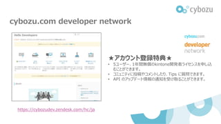 cybozu.com developer network
https://cybozudev.zendesk.com/hc/ja
★アカウント登録特典★
• 5ユーザー、1年間無償のkintone開発者ライセンスを申し込
むことができます。
• コミュニティに投稿やコメントしたり、Tips に質問できます。
• API のアップデート情報の通知を受け取ることができます。
 