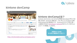 kintone devCamp
http://kintonedevcamp.connpass.com/
kintone devCampとは？
kintone devCamp とは kintone界隈のdeveloper同士で会
場に出向き、kintoneに触れあい、共に学んでいくCybozu主催
のdeveloper向け勉強会です。 kintoneカスタマイズ初心者～
上級者の方向けにdeveloper network内のコンテンツを中心と
したテーマで開催していきます。
次回は3/2(水)
サイボウズ東京オフィスにて！
 