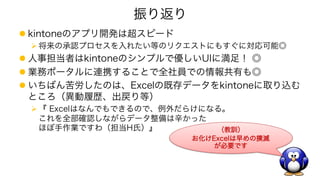 振り返り
l kintoneのアプリ開発は超スピード
Ø 将来の承認プロセスを入れたい等のリクエストにもすぐに対応可能◎
l 人事担当者はkintoneのシンプルで優しいUIに満足！ ◎
l 業務ポータルに連携することで全社員での情報共有も◎
l いちばん苦労したのは、Excelの既存データをkintoneに取り込む
ところ（異動履歴、出戻り等）
Ø 『 Excelはなんでもできるので、例外だらけになる。
これを全部確認しながらデータ整備は辛かった
ほぼ手作業ですわ（担当H氏）』 （教訓）
お化けExcelは早めの撲滅
が必要です
 