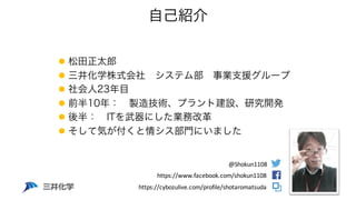 自己紹介
l 松田正太郎
l 三井化学株式会社 システム部 事業支援グループ
l 社会人23年目
l 前半10年： 製造技術、プラント建設、研究開発
l 後半： ITを武器にした業務改革
l そして気が付くと情シス部門にいました
https:/...
