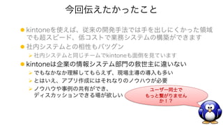 今回伝えたかったこと
l kintoneを使えば、従来の開発手法では手を出しにくかった領域
でも超スピード、低コストで業務システムの構築ができます
l 社内システムとの相性もバツグン
Ø 社内システムと同じチームでkintoneも面倒を見ています
l kintoneは企業の情報システム部門の救世主に違いない
Ø でもなかなか理解してもらえず、現場主導の導入も多い
Ø とはいえ、アプリ作成にはそれなりのノウハウが必要
Ø ノウハウや事例の共有ができ、
ディスカッションできる場が欲しい
ユーザー同士で
もっと繋がりません
か！？
 