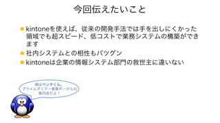 今回伝えたいこと
l kintoneを使えば、従来の開発手法では手を出しにくかった
領域でも超スピード、低コストで業務システムの構築ができ
ます
l 社内システムとの相性もバツグン
l kintoneは企業の情報システム部門の救世主に違いない
僕はペンタくん。
プライムポリマー業務ポータルの
案内役だよ！
 