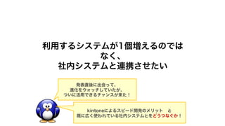 利用するシステムが1個増えるのでは
なく、
社内システムと連携させたい
発表直後に出会って、
進化をウォッチしていたが、
ついに活用できるチャンスが来た！
kintoneによるスピード開発のメリット と
既に広く使われている社内システムとをどうつなぐか！
 