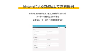kintoneによるCMSとしての利用例
Botの返答内容の追加、修正、削除が行えるCMS
ユーザーの動向などの可視化
必要なユーザーのみへの個別配信など
 