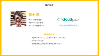 アイレット株式会社
クラウドパック事業部
サーバレス開発チーム
■業務内容
クラウド・サーバレス・AI・チャットボット・スマートス
ピーカー・IoTなど
比較的あたらしい技術に携わる案件が多い
田中 潤
自己紹介
https://cloudpack.jp/
 