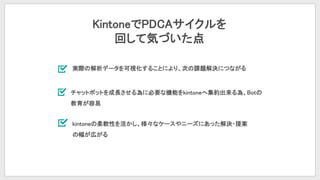 KintoneでPDCAサイクルを
回して気づいた点
実際の解析データを可視化することにより、次の課題解決につながる
チャットボットを成長させる為に必要な機能をkintoneへ集約出来る為、Botの
教育が容易
kintoneの柔軟性を活かし、様々なケースやニーズにあった解決・提案
の幅が広がる
 