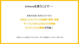 kintoneを使うことで・・・
今後もkintoneの魅力を十分に活かし、色々な挑戦をしていきたいと思います。
業務の改善/効率化だけでなく
CMSとしてコンテンツの運用・更新・改善
サーバレス化によるコストの削減
フレキシブルな開発が可能！
 