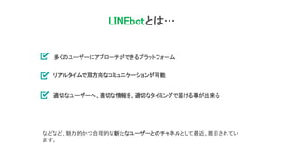 LINEbotとは…
多くのユーザーにアプローチができるプラットフォーム
リアルタイムで双方向なコミュニケーションが可能
適切なユーザーへ、適切な情報を、適切なタイミングで届ける事が出来る
などなど、魅力的かつ合理的な新たなユーザーとのチャネルとして最近、着目されてい
ます。
 