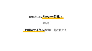 CMSとしてパッケージ化！
さらに
PDCAサイクルのフローをご紹介！
 