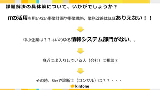 課 題 解 決の 具 体 策 に つ い て 、 いか が で し ょ う か ？
ITの活⽤を⽤いない事業計画や事業戦略、業務改善はほぼありえない！！
中⼩企業は？？→いわゆる情報システム部⾨がない、、
⾝近に出⼊りしている⼈（会社）に相談？
その時、SIerや診断⼠（コンサル）は？？・・・
 