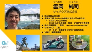 雲岡 純司
サイボウズ株式会社
n 岡⼭県岡⼭市出⾝
n ⾦属加⼯品メーカーの情報システム⼦会社⼊社
• CADシステムの販売
• SFAシステムの企画・販売・プロダクト責任者
n 中⼩企業診断⼠ 登録 （神奈川県中⼩企業診断協会正会員）
n サイボウズ ⼊社
• パートナー営業部でクラウドの販売推進
n JGAP 基礎指導員
くもおか じゅんじ
 