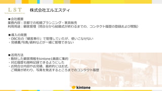 株式会社エルエスティ
■会社概要
業務内容：京都での和婚プランニング・家具販売
利⽤⽤途：顧客管理（問合せから結婚式が終わるまでの、コンタクト履歴の登録および閲覧）
■導⼊の背景
・OBC社の「顧客奉⾏」で管理していたが、使いこなせない
・⾒積書/写真/資料などが⼀緒に管理できない
■活⽤⽅法
・散財した顧客情報をkintone1画⾯に集約
・対応履歴も随時記録できるようにした
・お問合せ内容やお⾒積、最終的にはお式、
ご精算が終わり、写真を発送するところまでのコンタクト履歴
 