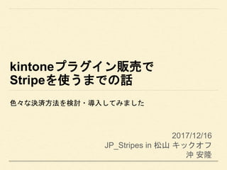 kintoneプラグイン販売で
Stripeを使うまでの話
色々な決済方法を検討・導入してみました
2017/12/16
JP_Stripes in 松山 キックオフ
沖 安隆
 