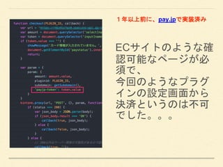 ECサイトのような確
認可能なページが必
須で、
今回のようなプラグ
インの設定画面から
決済というのは不可
でした。。。
１年以上前に、pay.jpで実装済み
 